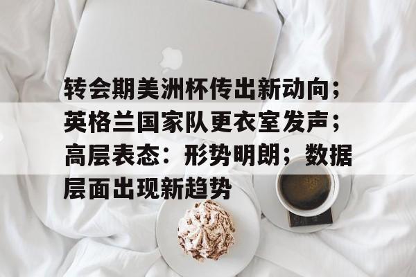 爱游戏官网-转会期美洲杯传出新动向；英格兰国家队更衣室发声；高层表态：形势明朗；数据层面出现新趋势的简单介绍
