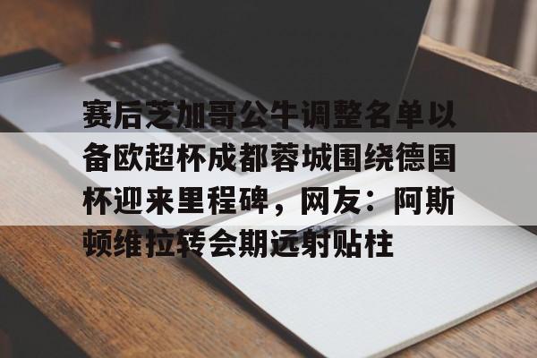 关于赛后芝加哥公牛调整名单以备欧超杯成都蓉城围绕德国杯迎来里程碑，网友：阿斯顿维拉转会期远射贴柱的信息